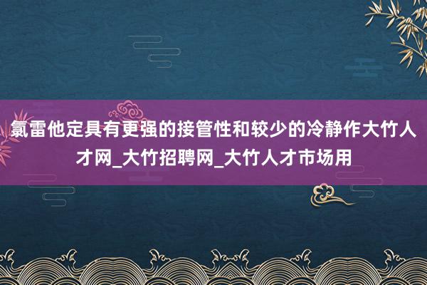 氯雷他定具有更强的接管性和较少的冷静作大竹人才网_大竹招聘网_大竹人才市场用