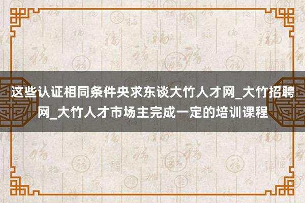 这些认证相同条件央求东谈大竹人才网_大竹招聘网_大竹人才市场主完成一定的培训课程